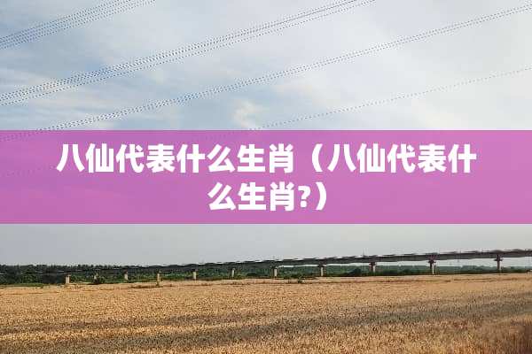 八仙代表什么生肖（八仙代表什么生肖?）