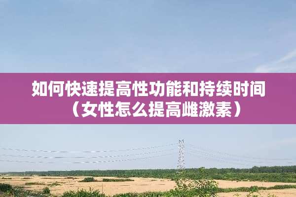如何快速提高性功能和持续时间（女性怎么提高雌激素）
