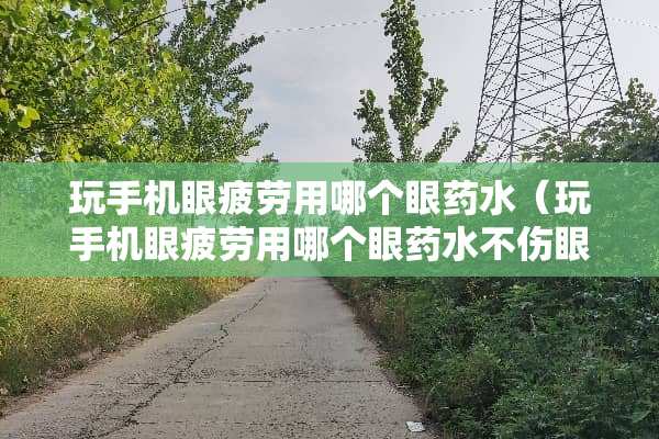 玩手机眼疲劳用哪个眼药水（玩手机眼疲劳用哪个眼药水不伤眼睛）