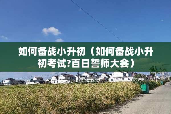 如何备战小升初（如何备战小升初考试?百日誓师大会）