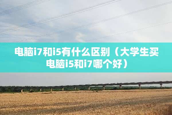 电脑i7和i5有什么区别（大学生买电脑i5和i7哪个好）