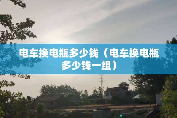 电车换电瓶多少钱（电车换电瓶多少钱一组）