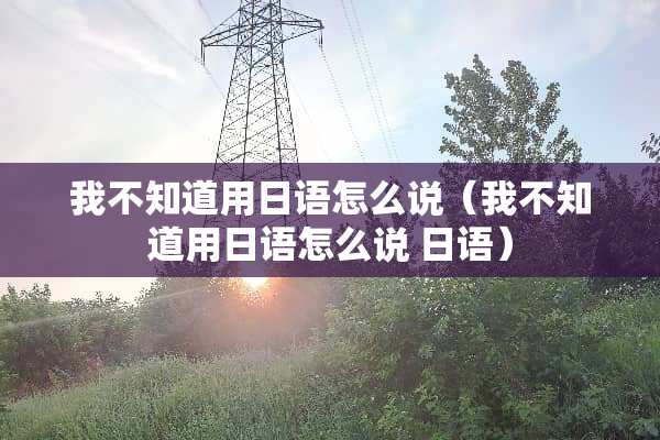 我不知道用日语怎么说（我不知道用日语怎么说 日语）