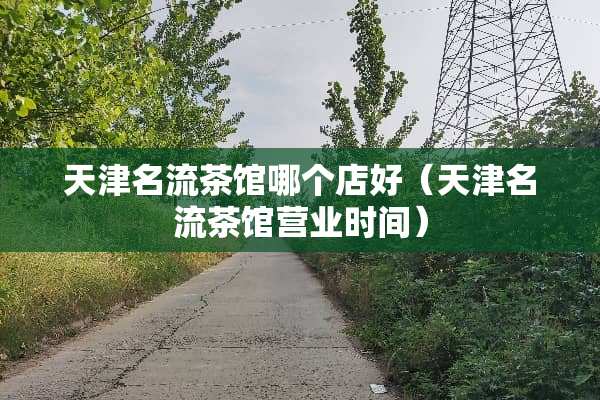 天津名流茶馆哪个店好（天津名流茶馆营业时间）