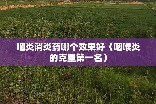 咽炎消炎药哪个效果好（咽喉炎的克星第一名）