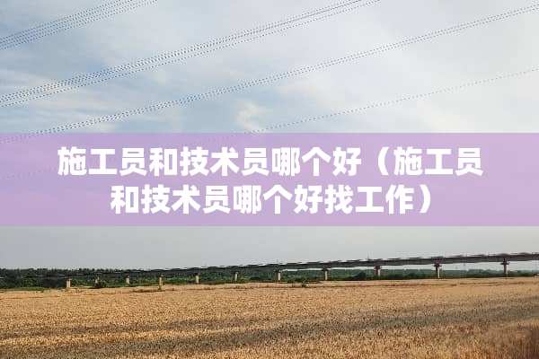 施工员和技术员哪个好（施工员和技术员哪个好找工作）