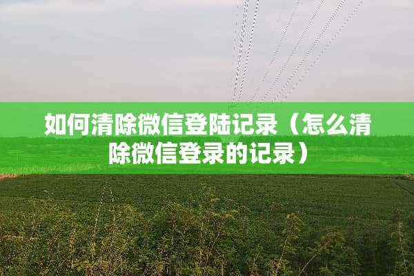 如何清除微信**记录（怎么清除微信登录的记录）
