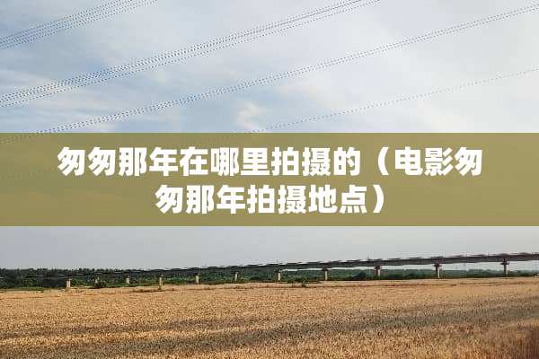 匆匆那年在哪里拍摄的（电影匆匆那年拍摄地点）