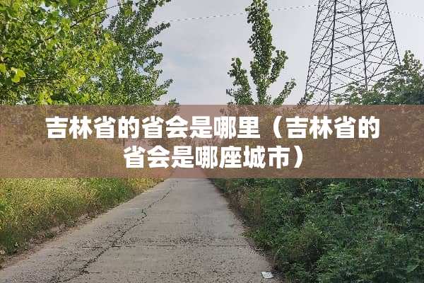 吉林省的省会是哪里（吉林省的省会是哪座城市）