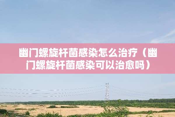 幽门螺旋杆菌感染怎么治疗（幽门螺旋杆菌感染可以治愈吗）