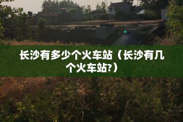 长沙有多少个火车站（长沙有几个火车站?）