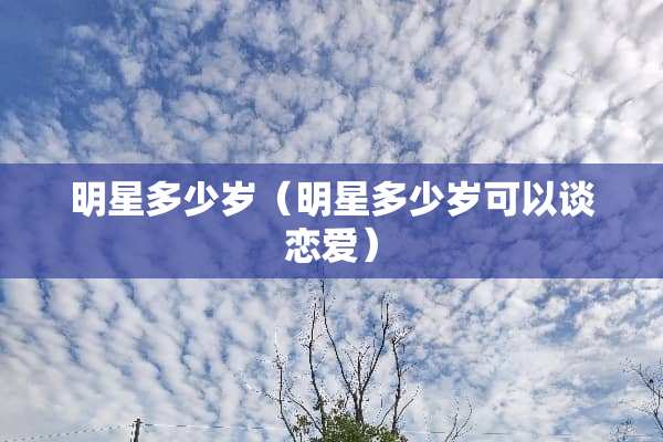 明星多少岁（明星多少岁可以谈恋爱）