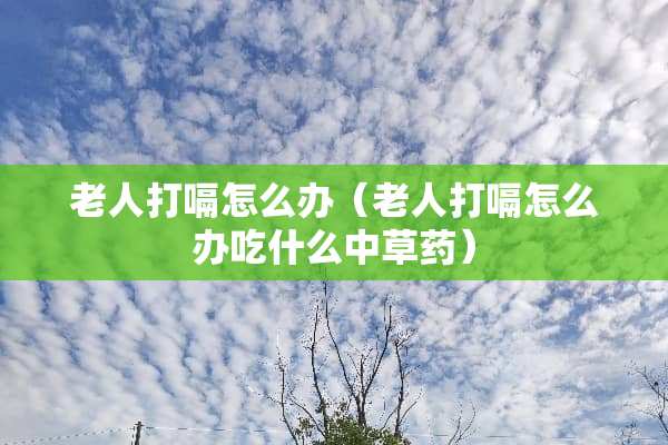 老人打嗝怎么办（老人打嗝怎么办吃什么中草药）