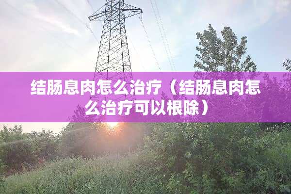 结肠息肉怎么治疗（结肠息肉怎么治疗可以根除）