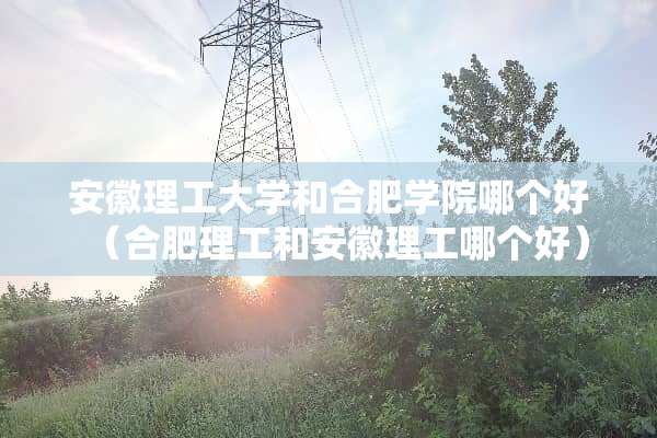 安徽理工大学和合肥学院哪个好（合肥理工和安徽理工哪个好）
