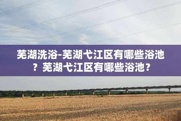 芜湖洗浴-芜湖弋江区有哪些浴池？芜湖弋江区有哪些浴池？