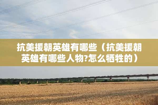 抗美援朝英雄有哪些（抗美援朝英雄有哪些人物?怎么牺牲的）