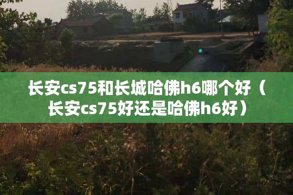 长安cs75和长城哈佛h6哪个好（长安cs75好还是哈佛h6好）