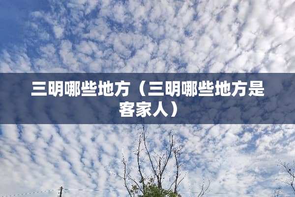 三明哪些地方（三明哪些地方是客家人）