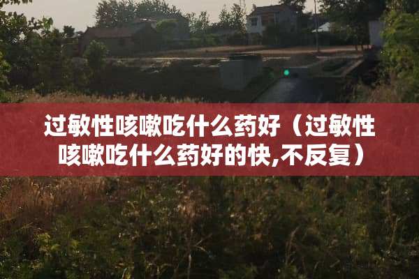过敏性咳嗽吃什么药好（过敏性咳嗽吃什么药好的快,不反复）