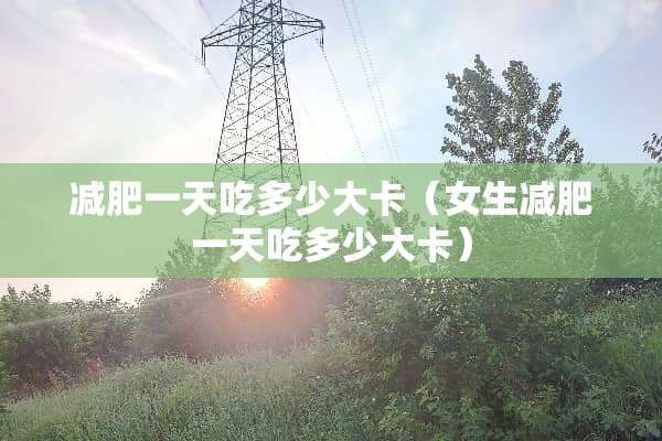 减肥一天吃多少大卡（女生减肥一天吃多少大卡）