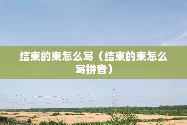 结束的束怎么写（结束的束怎么写拼音）