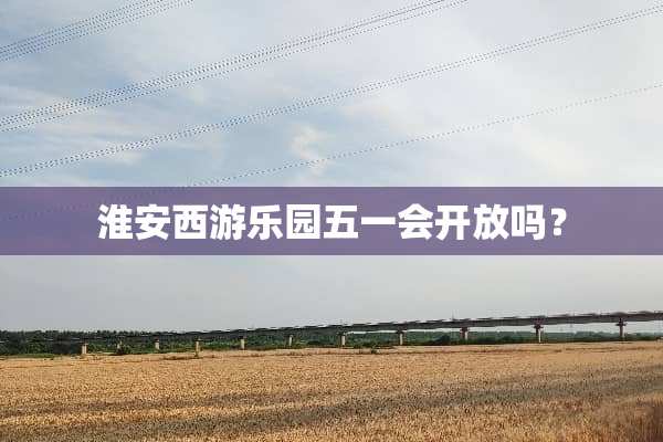 淮安西游乐园五一会开放吗？