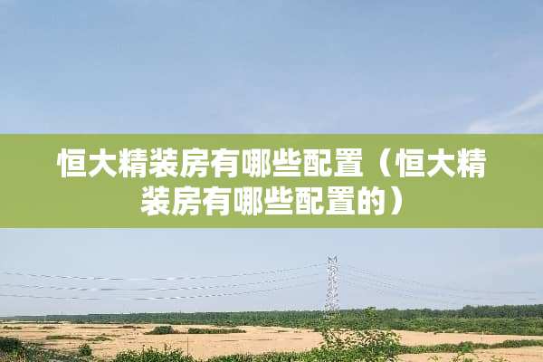 恒大精装房有哪些配置（恒大精装房有哪些配置的）