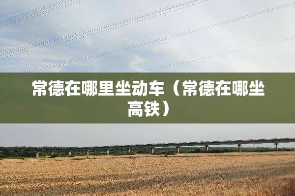 常德在哪里坐动车（常德在哪坐高铁）