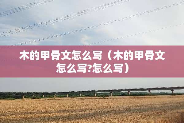 木的甲骨文怎么写（木的甲骨文怎么写?怎么写）