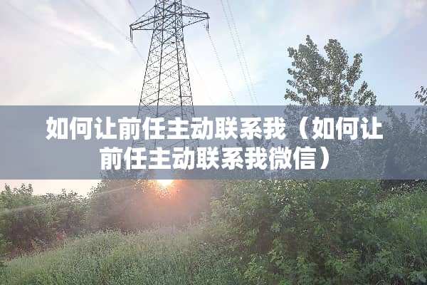 如何让前任主动联系我（如何让前任主动联系我微信）