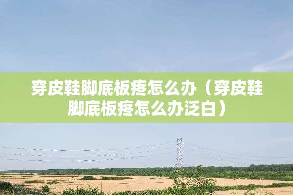 穿皮鞋脚底板疼怎么办（穿皮鞋脚底板疼怎么办泛白）