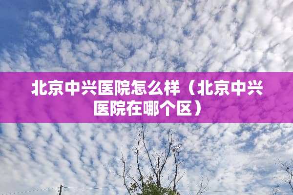 北京中兴医院怎么样（北京中兴医院在哪个区）