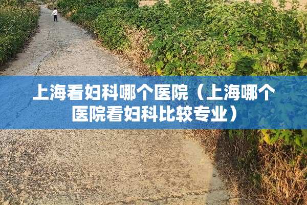 上海看妇科哪个医院（上海哪个医院看妇科比较专业）