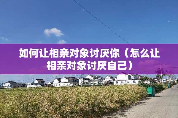如何让相亲对象讨厌你（怎么让相亲对象讨厌自己）