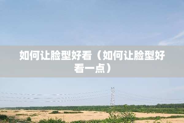 如何让脸型好看（如何让脸型好看一点）