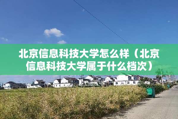北京信息科技大学怎么样（北京信息科技大学属于什么档次）