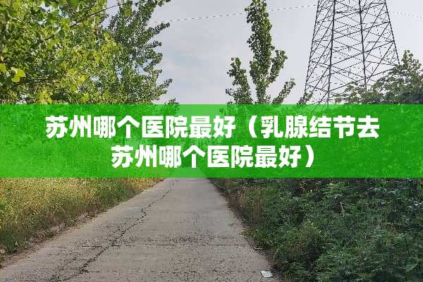 苏州哪个医院最好（*腺结节去苏州哪个医院最好）