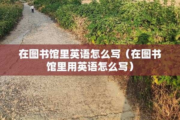 在图书馆里英语怎么写（在图书馆里用英语怎么写）