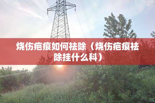 烧伤疤痕如何祛除（烧伤疤痕祛除挂什么科）