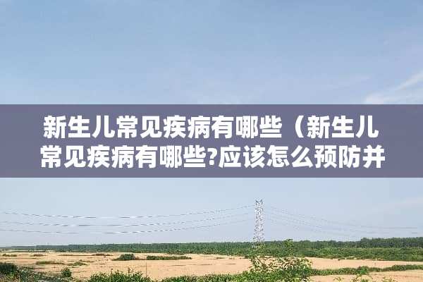 新生儿常见疾病有哪些（新生儿常见疾病有哪些?应该怎么预防并护理）