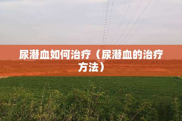 尿潜血如何治疗（尿潜血的治疗方法）