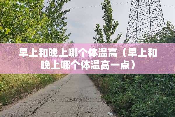 早上和晚上哪个体温高（早上和晚上哪个体温高一点）