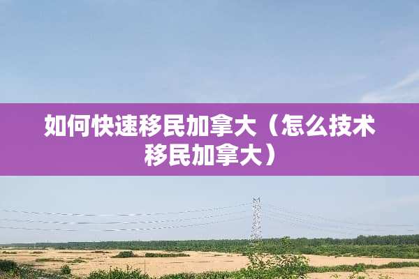 如何快速移民加拿大（怎么技术移民加拿大）