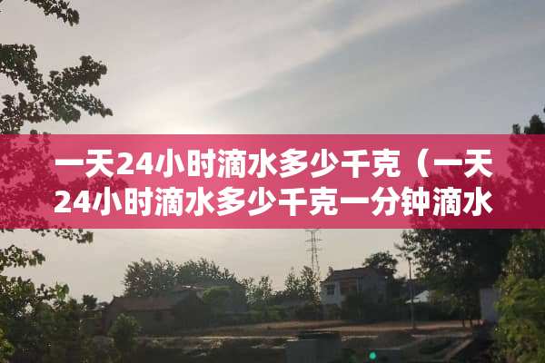 一天24小时滴水多少千克（一天24小时滴水多少千克一分钟滴水五十克）