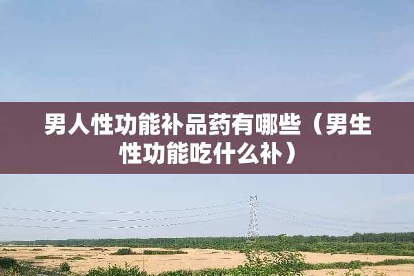 男人性功能补品药有哪些（男生性功能吃什么补）