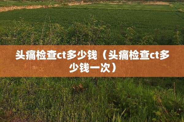 头痛检查ct多少钱（头痛检查ct多少钱一次）