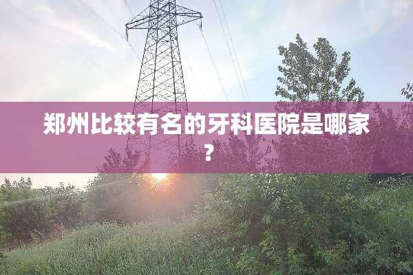 郑州比较有名的牙科医院是哪家？