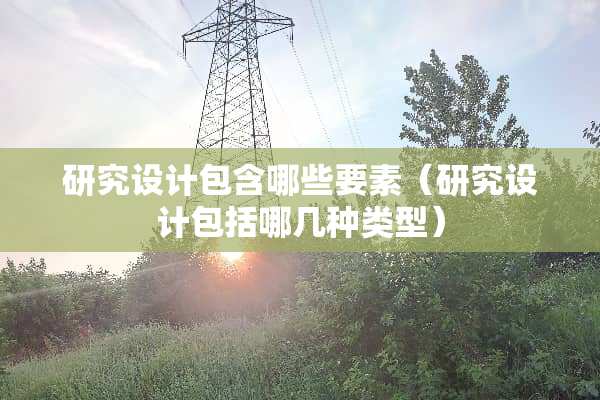 研究设计包含哪些要素（研究设计包括哪几种类型）