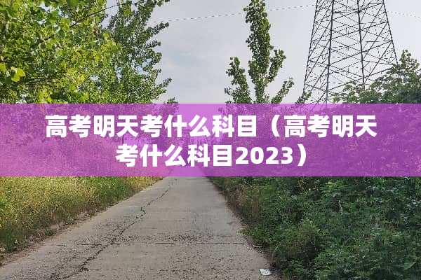 高考明天考什么科目（高考明天考什么科目2023）